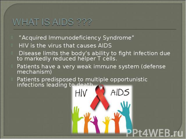 “Acquired Immunodeficiency Syndrome” “Acquired Immunodeficiency Syndrome” HIV is the virus that causes AIDS Disease limits the body’s ability to fight infection due to markedly reduced helper T cells. Patients have a very weak immune system (defense…