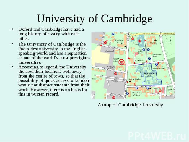 University of Cambridge Oxford and Cambridge have had a long history of rivalry with each other. The University of Cambridge is the 2nd oldest university in the English-speaking world and has a reputation as one of the world’s most prestigiuos unive…