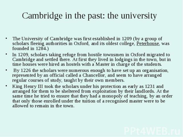 Cambridge in the past: the university The University of Cambridge was first established in 1209 (by a group of scholars fleeing authorities in Oxford, and its oldest college, Peterhouse, was founded in 1284.) In 1209, scholars taking refuge from hos…