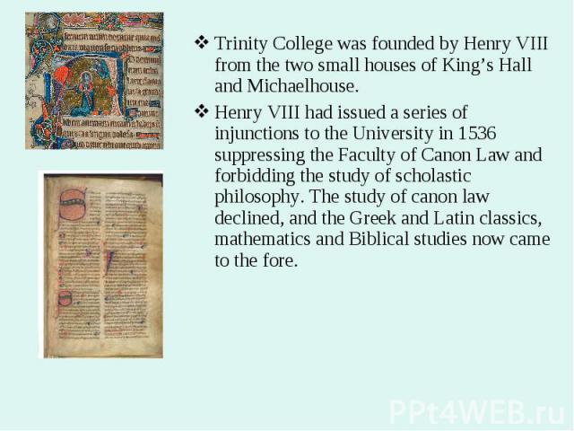 Trinity College was founded by Henry VIII from the two small houses of King’s Hall and Michaelhouse. Trinity College was founded by Henry VIII from the two small houses of King’s Hall and Michaelhouse. Henry VIII had issued a series of injunctions t…