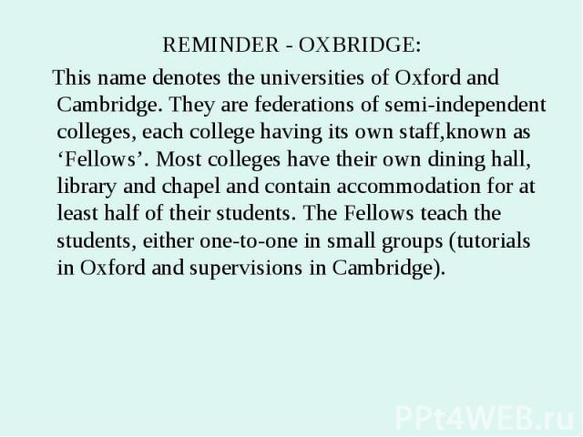 REMINDER - OXBRIDGE: REMINDER - OXBRIDGE: This name denotes the universities of Oxford and Cambridge. They are federations of semi-independent colleges, each college having its own staff,known as ‘Fellows’. Most colleges have their own dining hall, …