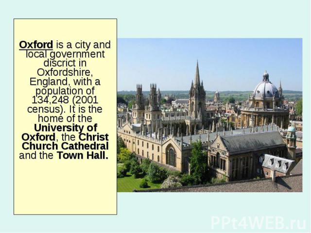 Oxford is a city and local government discrict in Oxfordshire, England, with a population of 134,248 (2001 census). It is the home of the University of Oxford, the Christ Church Cathedral and the Town Hall.