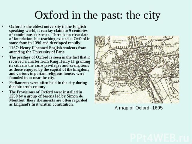 Oxford in the past: the city Oxford is the oldest university in the English speaking world, it can lay claim to 9 centuries of continuous existence. There is no clear date of foundation, but teaching existed at Oxford in some form in 1096 and develo…