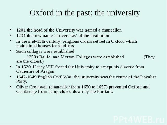 Oxford in the past: the university 1201:the head of the University was named a chancellor. 1231:the new name:‘universitas’ of the institution In the mid-13th century: religious orders settled in Oxford which maintained houses for students Soon colla…