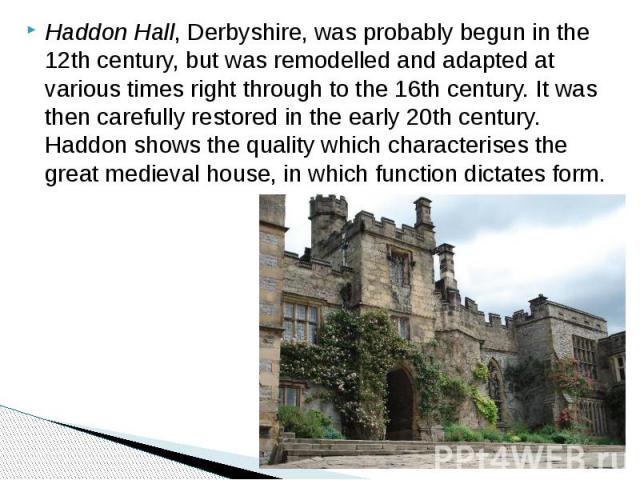 Haddon Hall, Derbyshire, was probably begun in the 12th century, but was remodelled and adapted at various times right through to the 16th century. It was then carefully restored in the early 20th century. Haddon shows the quality which characterise…