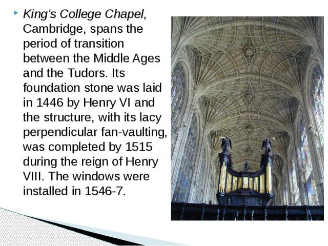 King's College Chapel, Cambridge, spans the period of transition between the Middle Ages and the Tudors. Its foundation stone was laid in 1446 by Henry VI and the structure, with its lacy perpendicular fan-vaulting, was completed by 1515 during the …