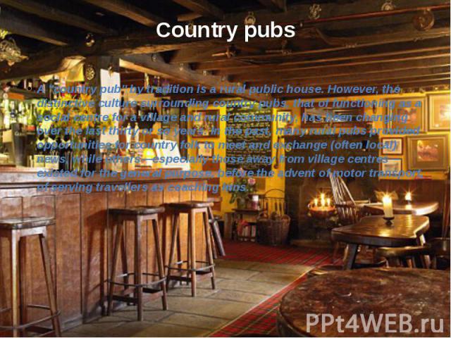 Country pubs A "country pub" by tradition is a rural public house. However, the distinctive culture surrounding country pubs, that of functioning as a social centre for a village and rural community, has been changing over the last thirty …