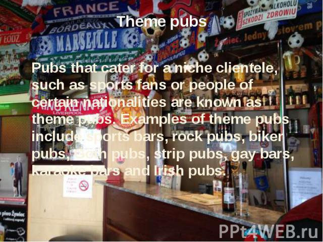 Theme pubs Pubs that cater for a niche clientele, such as sports fans or people of certain nationalities are known as theme pubs. Examples of theme pubs include sports bars, rock pubs, biker pubs, Goth pubs, strip pubs, gay bars, karaoke bars and Ir…