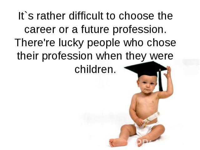 It`s rather difficult to choose the career or a future profession. There're lucky people who chose their profession when they were children.