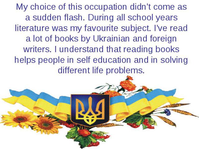 My choice of this occupation didn't come as a sudden flash. During all school years literature was my favourite subject. I've read a lot of books by Ukrainian and foreign writers. I understand that reading books helps people in self education and in…