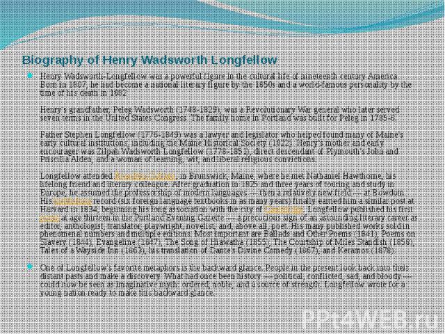 Biography of Henry Wadsworth Longfellow Henry Wadsworth-Longfellow was a powerful figure in the cultural life of nineteenth century America. Born in 1807, he had become a national literary figure by the 1850s and a world-famous personality by the ti…