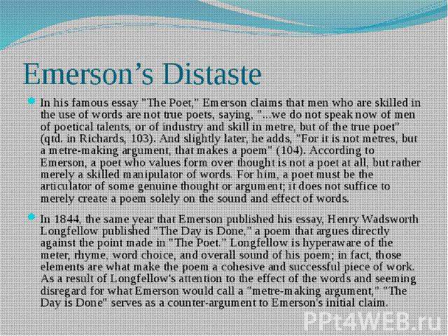Emerson’s Distaste In his famous essay "The Poet," Emerson claims that men who are skilled in the use of words are not true poets, saying, "...we do not speak now of men of poetical talents, or of industry and skill in metre, but of t…