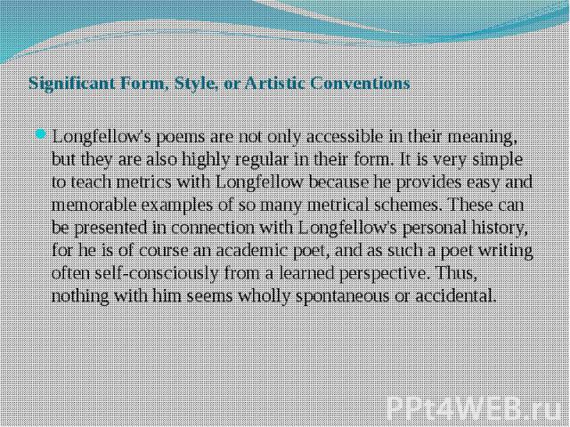 Significant Form, Style, or Artistic Conventions Longfellow's poems are not only accessible in their meaning, but they are also highly regular in their form. It is very simple to teach metrics with Longfellow because he provides easy and memorable e…