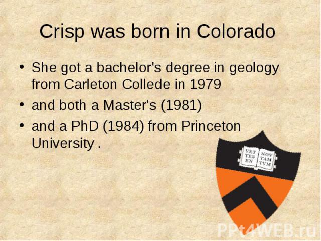Crisp was born in Colorado She got a bachelor's degree in geology from Carleton Collede in 1979 and both a Master's (1981) and a PhD (1984) from Princeton University .