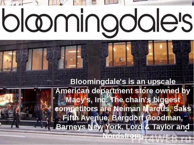 Bloomingdale's is an upscale American department store owned by Macy's, Inc. The chain's biggest competitors are Neiman Marcus, Saks Fifth Avenue, Bergdorf Goodman, Barneys New York, Lord & Taylor and Nordstrom.