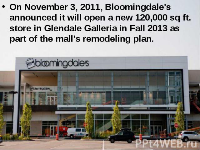 On November 3, 2011, Bloomingdale's announced it will open a new 120,000 sq ft. store in Glendale Galleria in Fall 2013 as part of the mall's remodeling plan. On November 3, 2011, Bloomingdale's announced it will open a new 120,000 sq ft. store in G…