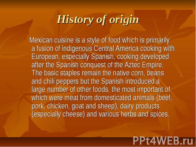 History of origin Mexican cuisine is a style of food which is primarily a fusion of indigenous Central America cooking with European, especially Spanish, cooking developed after the Spanish conquest of the Aztec Empire. The basic staples remain the …
