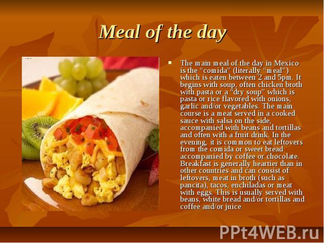 Meal of the day The main meal of the day in Mexico is the “comida” (literally “meal”) which is eaten between 2 and 5pm. It begins with soup, often chicken broth with pasta or a “dry soup” which is pasta or rice flavored with onions, garlic and/or ve…