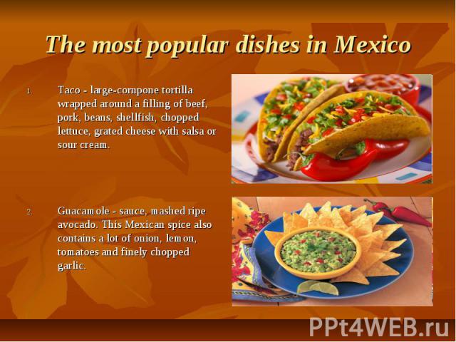 The most popular dishes in Mexico Taco - large-cornpone tortilla wrapped around a filling of beef, pork, beans, shellfish, chopped lettuce, grated cheese with salsa or sour cream. Guacamole - sauce, mashed ripe avocado. This Mexican spice also conta…