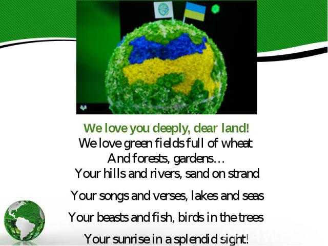 We love you deeply, dear land! We love green fields full of wheat And forests, gardens… Your hills and rivers, sand on strand Your songs and verses, lakes and seas Your beasts and fish, birds in the trees Your sunrise in a splendid sight!