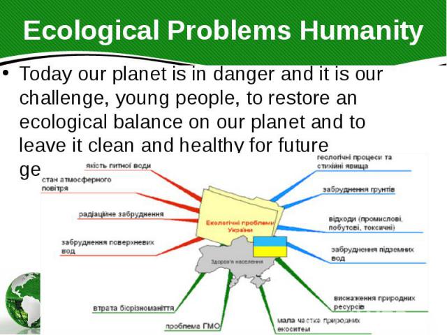 Ecological Problems Humanity Today our planet is in danger and it is our challenge, young people, to restore an ecological balance on our planet and to leave it clean and healthy for future generations.