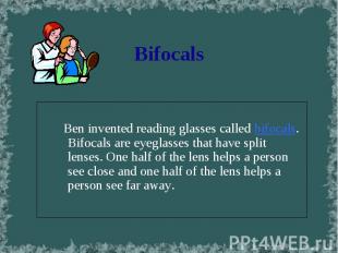 Ben invented reading glasses called bifocals. Bifocals are eyeglasses that have