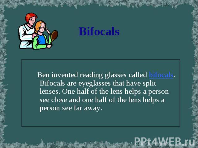 Ben invented reading glasses called bifocals. Bifocals are eyeglasses that have split lenses. One half of the lens helps a person see close and one half of the lens helps a person see far away.