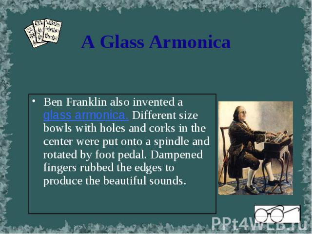 Ben Franklin also invented a glass armonica. Different size bowls with holes and corks in the center were put onto a spindle and rotated by foot pedal. Dampened fingers rubbed the edges to produce the beautiful sounds. Ben Franklin also invented a g…