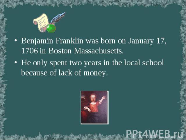 Benjamin Franklin was born on January 17, 1706 in Boston Massachusetts. Benjamin Franklin was born on January 17, 1706 in Boston Massachusetts. He only spent two years in the local school because of lack of money.