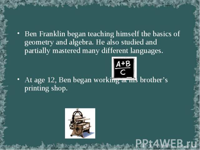Ben Franklin began teaching himself the basics of geometry and algebra. He also studied and partially mastered many different languages. Ben Franklin began teaching himself the basics of geometry and algebra. He also studied and partially mastered m…