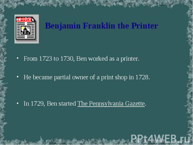 From 1723 to 1730, Ben worked as a printer. From 1723 to 1730, Ben worked as a printer. He became partial owner of a print shop in 1728. In 1729, Ben started The Pennsylvania Gazette.
