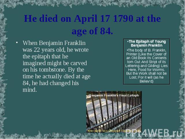 When Benjamin Franklin was 22 years old, he wrote the epitaph that he imagined might be carved on his tombstone. By the time he actually died at age 84, he had changed his mind. When Benjamin Franklin was 22 years old, he wrote the epitaph that he i…