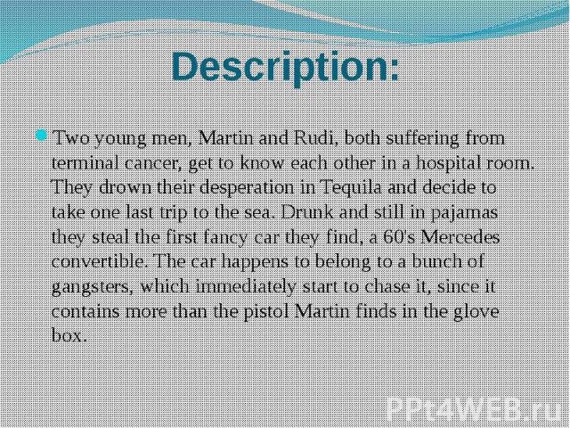 Description: Two young men, Martin and Rudi, both suffering from terminal cancer, get to know each other in a hospital room. They drown their desperation in Tequila and decide to take one last trip to the sea. Drunk and still in pajamas they steal t…