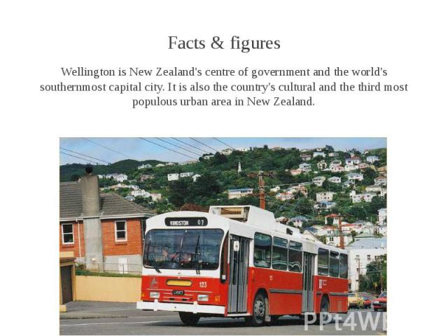 Facts & figures Facts & figures Wellington is New Zealand's centre of government and the world's southernmost capital city. It is also the country's cultural and the third most populous urban area in New Zealand.