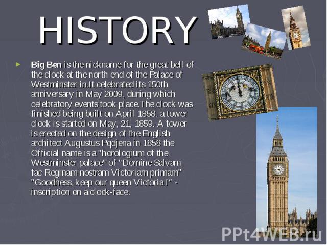 HISTORY Big Ben is the nickname for the great bell of the clock at the north end of the Palace of Westminster in.It celebrated its 150th anniversary in May 2009, during which celebratory events took place.The clock was finished being built on April …