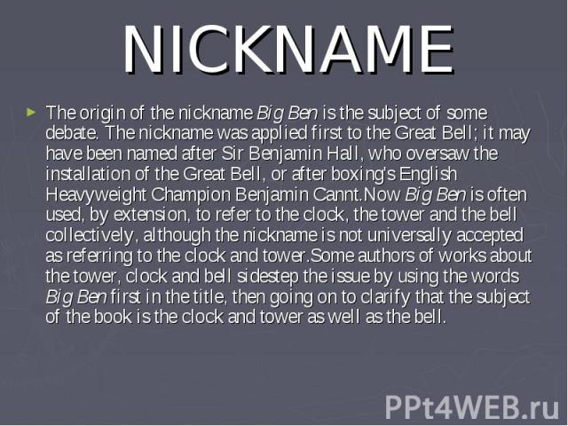 NICKNAME The origin of the nickname Big Ben is the subject of some debate. The nickname was applied first to the Great Bell; it may have been named after Sir Benjamin Hall, who oversaw the installation of the Great Bell, or after boxing's English He…