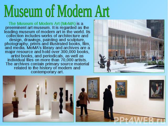 The Museum of Modern Art (MoMA) is a preeminent art museum. It is regarded as the leading museum of modern art in the world. Its collection includes works of architecture and design, drawings, painting and sculpture, photography, prints and illustra…