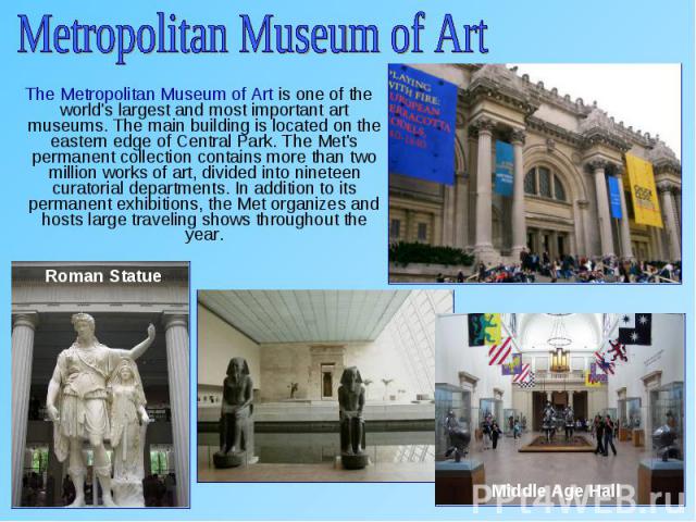 The Metropolitan Museum of Art is one of the world's largest and most important art museums. The main building is located on the eastern edge of Central Park. The Met's permanent collection contains more than two million works of art, divided into n…