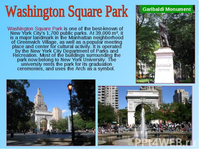 Washington Square Park is one of the best-known of New York City's 1,700 public parks. At 39,000 m², it is a major landmark in the Manhattan neighborhood of Greenwich Village, as well as a popular meeting place and center for cultural activity. It i…
