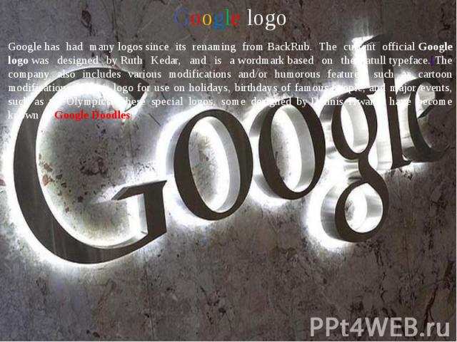 Google logo Google logo Google has had many logos since its renaming from BackRub. The current official Google logo was designed by Ruth Kedar, and is a wordmark based on the Catull typeface.[Th…