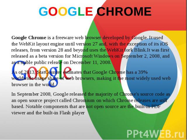 GOOGLE CHROME Google Chrome is a freeware web browser developed by Google. It used the WebKit layout engine until version 27 and, with the exception of its iOS releases, from version 28 and beyond uses the WebKit f…