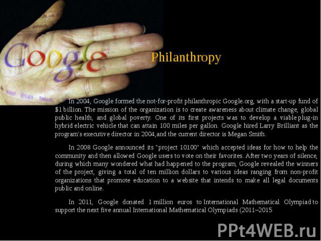 Philanthropy In 2004, Google formed the not-for-profit philanthropic Google.org, with a start-up fund of $1 billion. The mission of the organization is to create awareness about climate change, global public health, and global po…