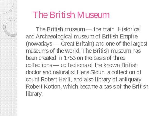 The British Museum The British museum — the main Historical and Archaeological museum of British Empire (nowadays — Great Britain) and one of the largest museums of the world. The British museum has been created in 1753 on the basis of three collect…