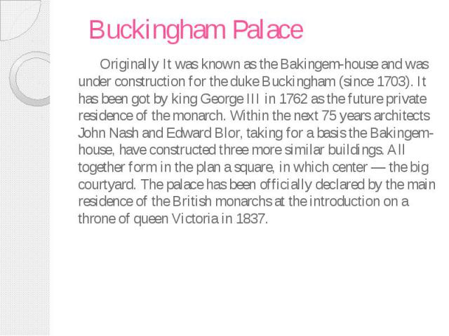 Buckingham Palace Originally It was known as the Bakingem-house and was under construction for the duke Buckingham (since 1703). It has been got by king George III in 1762 as the future private residence of the monarch. Within the next 75 years arch…