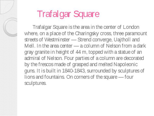 Trafalgar Square Trafalgar Square is the area in the center of London where, on a place of the Charingsky cross, three paramount streets of Westminster — Strend converge, Uajtholl and Mell. In the area center — a column of Nelson from a dark gray gr…