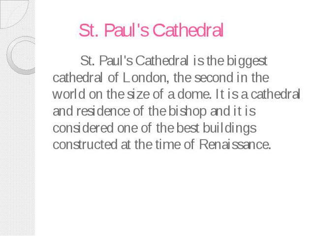 St. Paul's Cathedral St. Paul's Cathedral is the biggest cathedral of London, the second in the world on the size of a dome. It is a cathedral and residence of the bishop and it is considered one of the best buildings constructed at the time of Rena…