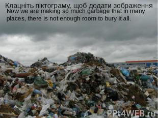 Now we are making so much garbage that in many places, there is not enough room