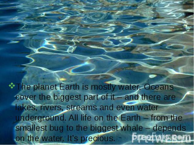The planet Earth is mostly water. Oceans cover the biggest part of it – and there are lakes, rivers, streams and even water underground. All life on the Earth – from the smallest bug to the biggest whale – depends on the water. It’s precious.