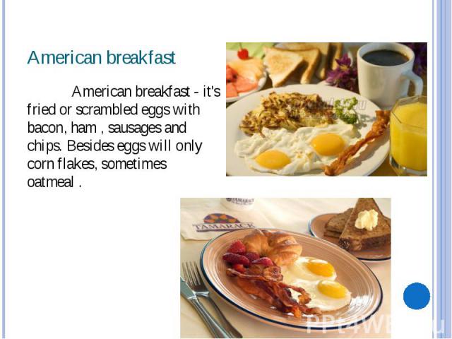 American breakfast American breakfast - it's fried or scrambled eggs with bacon, ham , sausages and chips. Besides eggs will only corn flakes, sometimes oatmeal .