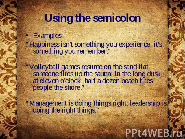 Using the semicolon Examples “Happiness isn't something you experience; it's something you remember.” “Volleyball games resume on the sand flat; someone fires up the sauna; in the long dusk, at eleven o'clock, half a dozen beach fires people the sho…
